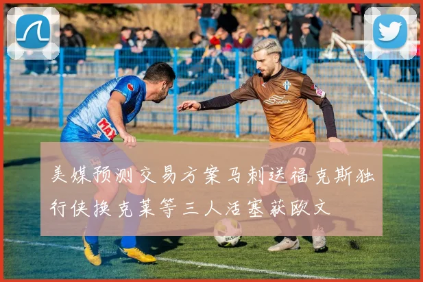 美媒预测交易方案马刺送福克斯独行侠换克莱等三人活塞获欧文