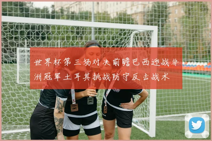 世界杯第三场对决前瞻巴西迎战非洲冠军土耳其挑战防守反击战术