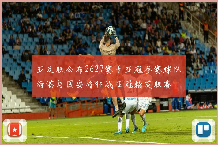 亚足联公布2627赛季亚冠参赛球队海港与国安将征战亚冠精英联赛