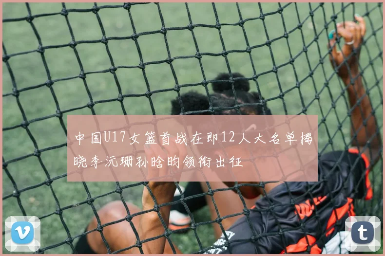 中国U17女篮首战在即12人大名单揭晓李沅珊孙晗昀领衔出征