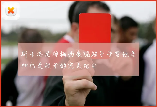 斯卡洛尼称梅西表现超乎寻常他是神也是孩子的完美结合