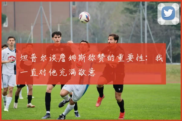 坦普尔谈詹姆斯称赞的重要性：我一直对他充满敬意