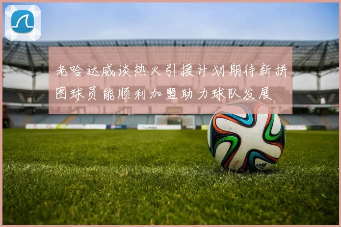 老哈达威谈热火引援计划期待新拼图球员能顺利加盟助力球队发展