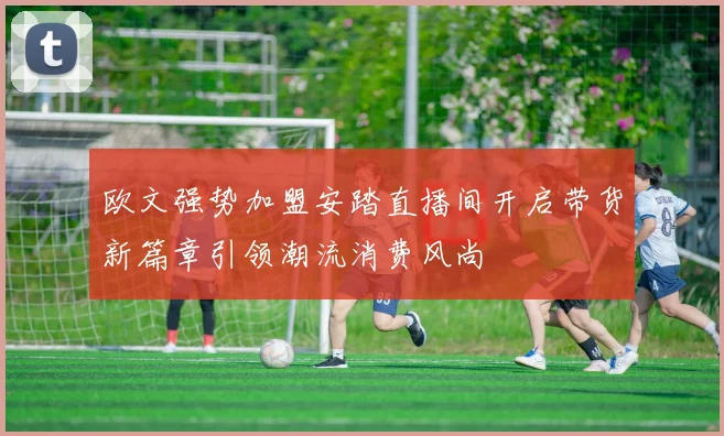 欧文强势加盟安踏直播间开启带货新篇章引领潮流消费风尚