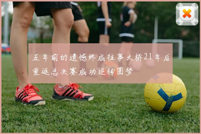 五年前的遗憾终成往事大桥21年后重返总决赛成功逆转圆梦