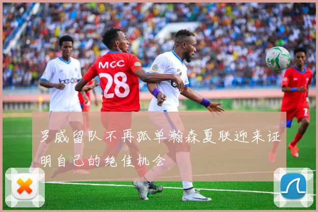 罗威留队不再孤单瀚森夏联迎来证明自己的绝佳机会